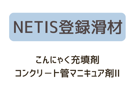 <center>NETIS登録滑材<br>“こんにゃく充填剤”<br>“コンクリ－ト管マニキュア剤Ⅱ”</center>